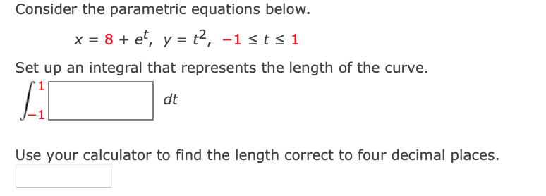 Consider the parametric equations below.
x = 8 + e, y = t2, -1 < t s 1
Set up an integral that represents the length of the curve.
dt
Use your calculator to find the length correct to four decimal places.
