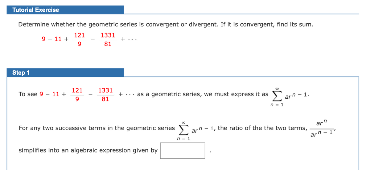 Tutorial Exercise
Determine whether the geometric series is convergent or divergent. If it is convergent, find its sum.
121
1331
9 - 11 +
9.
+ ...
81
Step 1
121
1331
Тo see 9 — 11 +
9.
+ ... as a geometric series, we must express it as
81
arn - 1.
n = 1
For any two successive terms in the geometric series
Σ
- 1, the ratio of the the two terms,
arn
arn
n = 1
arn - 1'
simplifies into an algebraic expression given by

