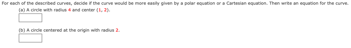 For each of the described curves, decide if the curve would be more easily given by a polar equation or a Cartesian equation. Then write an equation for the curve.
(a) A circle with radius 4 and center (1, 2).
(b) A circle centered at the origin with radius 2.
