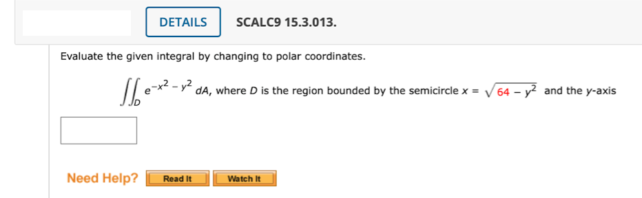 DETAILS
SCALC9 15.3.013.
Evaluate the given integral by changing to polar coordinates.
** - y´ dA, where D is the region bounded by the semicircle x = V64 – y? and the y-axis
Need Help?
Read It
Watch It
