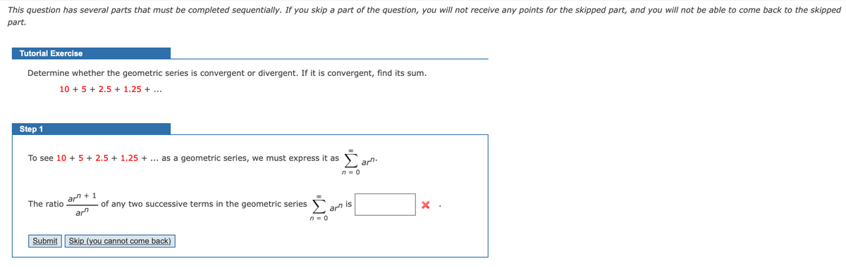 This question has several parts that must be completed sequentially. If you skip a part of the question, you will not receive any points for the skipped part, and you will not be able to come back to the skipped
part.
Tutorial Exercise
Determine whether the geometric series is convergent or divergent. If it is convergent, find its sum.
10 + 5 + 2.5 + 1.25 + ...
Step 1
To see 10 + 5 + 2.5 + 1.25 + ... as a geometric series, we must express it as
arn.
n = 0
The ratio
arn + 1
of any two successive terms in the geometric series
arn
arn is
n = 0
Submit
Skip (you cannot come back).
