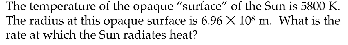 The temperature of the opaque "surface" of the Sun is 5800 K.
The radius at this opaque surface is 6.96 X 108 m. What is the
rate at which the Sun radiates heat?
