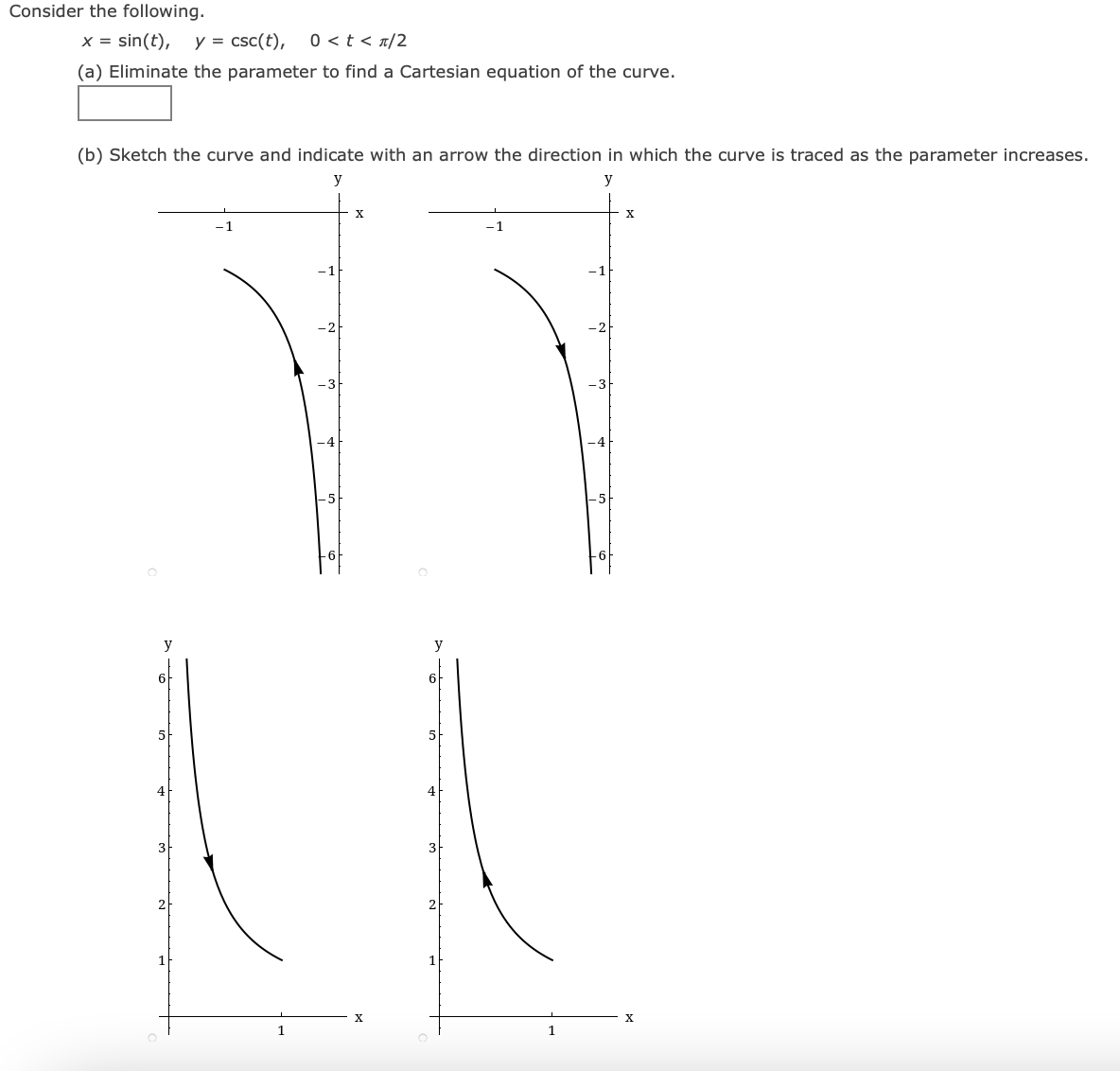 Consider the following.
x = sin(t),
y = csc(t),
0 <t < n/2
(a) Eliminate the parameter to find a Cartesian equation of the curve.
(b) Sketch the curve and indicate with an arrow the direction in which the curve is traced as the parameter increases.
y
-1
-1
-1
y
6
6
5
4
3
2
21
1
1
1
1
