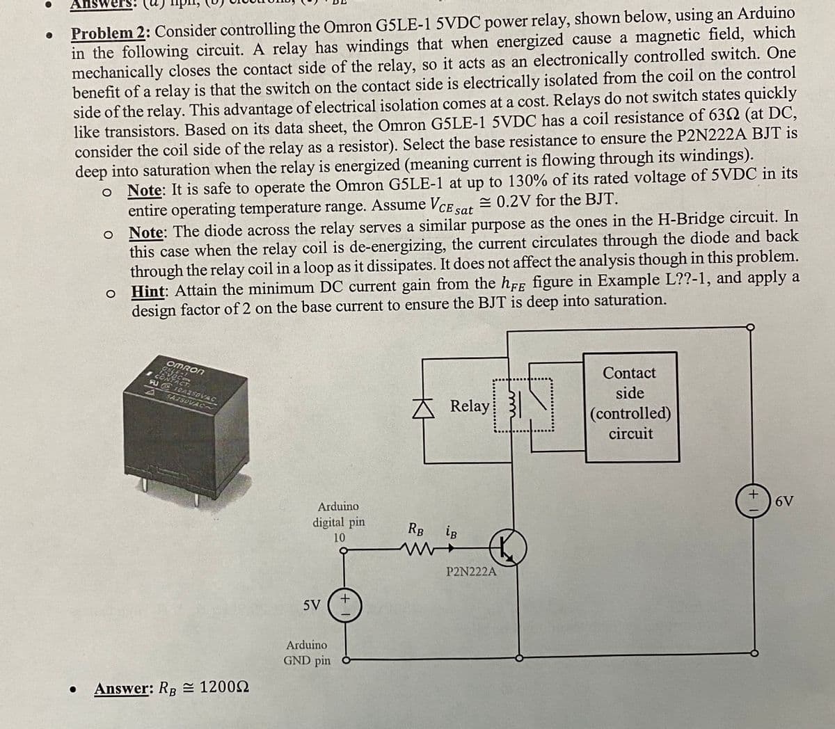 Answer
Problem 2: Consider controlling the Omron G5LE-1 5VDC power relay, shown below, using an Arduino
in the following circuit. A relay has windings that when energized cause a magnetic field, which
mechanically closes the contact side of the relay, so it acts as an electronically controlled switch. One
benefit of a relay is that the switch on the contact side is electrically isolated from the coil on the control
side of the relay. This advantage of electrical isolation comes at a cost. Relays do not switch states quickly
like transistors. Based on its data sheet, the Omron G5LE-1 5VDC has a coil resistance of 632 (at DC,
consider the coil side of the relay as a resistor). Select the base resistance to ensure the P2N222A BJT is
deep into saturation when the relay is energized (meaning current is flowing through its windings).
o Note: It is safe to operate the Omron G5LE-1 at up to 130% of its rated voltage of 5VDC in its
= 0.2V for the BJT.
entire operating temperature range. Assume VcE sat
o Note: The diode across the relay serves a similar purpose as the ones in the H-Bridge circuit. In
this case when the relay coil is de-energizing, the current circulates through the diode and back
through the relay coil in a loop as it dissipates. It does not affect the analysis though in this problem.
o Hint: Attain the minimum DC current gain from the hFF figure in Example L??-1, and apply a
design factor of 2 on the base current to ensure the BJT is deep into saturation.
OMRON
Contact
FU E1CA250VAC
side
SA2SDVAC~
Relay 3
(controlled)
circuit
6V
Arduino
digital pin
RB
ig
10
P2N222A
5V
Arduino
GND pin ở
Answer: RB = 12002
