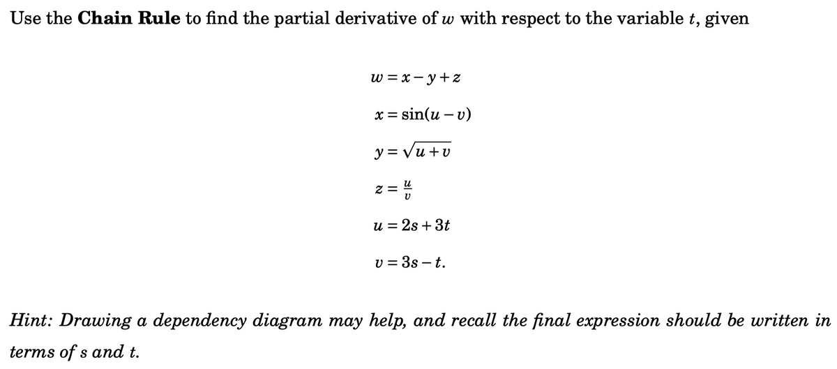 Use the Chain Rule to find the partial derivative of w with respect to the variable t, given
w = x=y+z
= sin(u - v)
x=
y = √u+v
2=
U
u = 2s + 3t
v = 3s - t.
Hint: Drawing a dependency diagram may help, and recall the final expression should be written in
terms of s and t.