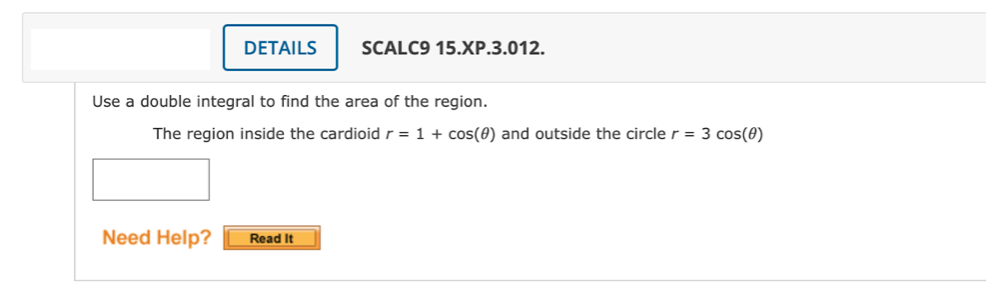 DETAILS
SCALC9 15.XP.3.012.
Use a double integral to find the area of the region.
The region inside the cardioidr = 1 + cos(0) and outside the circle r = 3 cos(0)
Need Help?
Read It
