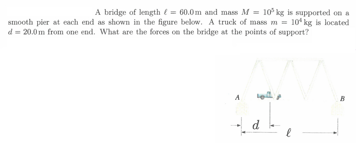A bridge of length l :
smooth pier at each end as shown in the figure below. A truck of mass m =
d = 20.0 m from one end. What are the forces on the bridge at the points of support?
105 kg is supported on a
104 kg is located
= 60.0 m and mass M
A
В
d
