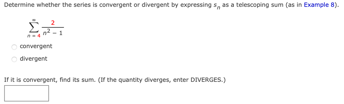 Determine whether the series is convergent or divergent by expressing s, as a telescoping sum (as in Example 8).
2
Σ
n2
n = 4
- 1
convergent
divergent
If it is convergent, find its sum. (If the quantity diverges, enter DIVERGES.)
