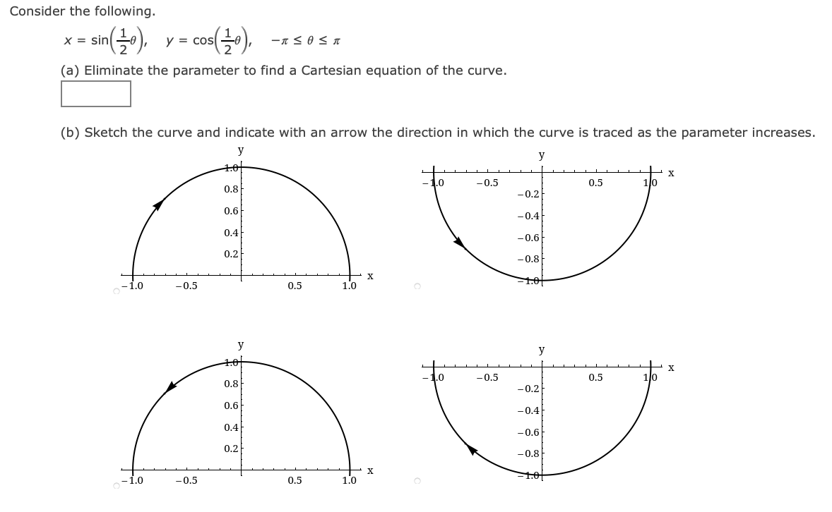Consider the following.
co).
X = sin
y = cos
(a) Eliminate the parameter to find a Cartesian equation of the curve.
(b) Sketch the curve and indicate with an arrow the direction in which the curve is traced as the parameter increases.
y
y
10
X
.0
-0.5
0.5
1lo
0.8
-0.2
0.6
-0.4
0.4
-0.6
0.2
-0.8
1.0f
-1.0
-0.5
0.5
1.0
y
y
-1.0
-0.5
0.5
0.8
-0.2
0.6
-0.4
0.4
-0.6
0.2
-0.8
X
1.01
-1.0
-0.5
0.5
1.0
