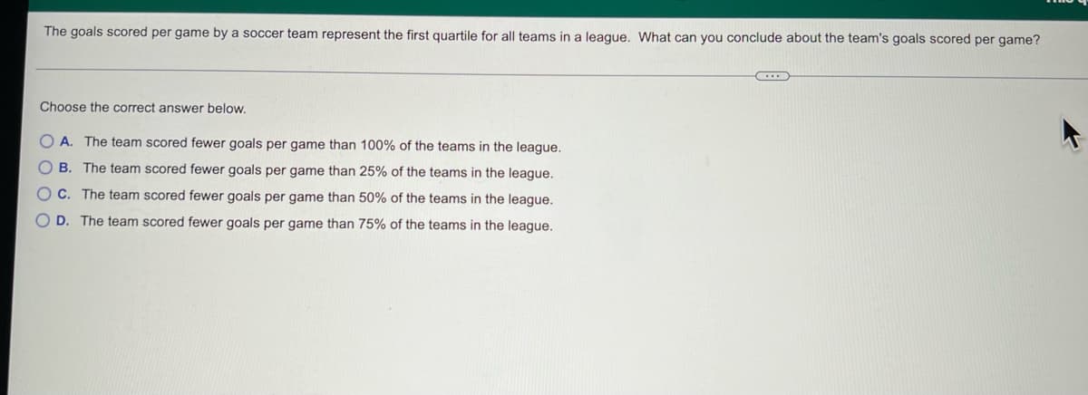 The goals scored per game by a soccer team represent the first quartile for all teams in a league. What can you conclude about the team's goals scored per game?
C
Choose the correct answer below.
OA. The team scored fewer goals per game than 100% of the teams in the league.
OB. The team scored fewer goals per game than 25% of the teams in the league.
OC. The team scored fewer goals per game than 50% of the teams in the league.
OD. The team scored fewer goals per game than 75% of the teams in the league.