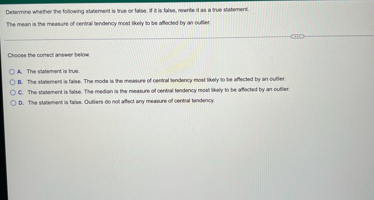 Determine whether the following statement is true or false. If it is false, rewrite it as a true statement.
The mean is the measure of central tendency most likely to be affected by an outlier.
C
Choose the correct answer below.
OA. The statement is true.
B. The statement is false. The mode is the measure of central tendency most likely to be affected by an outlier.
OC. The statement is false. The median is the measure of central tendency most likely to be affected by an outlier.
OD. The statement is false. Outliers do not affect any measure of central tendency.