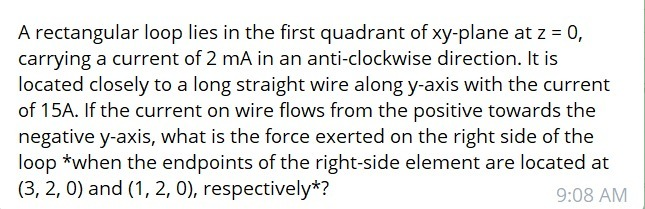 A rectangular loop lies in the first quadrant of xy-plane at z = 0,
carrying a current of 2 mA in an anti-clockwise direction. It is
located closely to a long straight wire along y-axis with the current
of 15A. If the current on wire flows from the positive towards the
negative y-axis, what is the force exerted on the right side of the
loop *when the endpoints of the right-side element are located at
(3, 2, 0) and (1, 2, 0), respectively*?
9:08 AM
