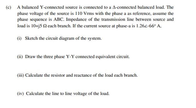 (c) A balanced Y-connected source is connected to a A-connected balanced load. The
phase voltage of the source is 110 Vrms with the phase a as reference, assume the
phase sequence is ABC. Impedance of the transmission line between source and
load is 10+j5 2 each branch. If the current source at phase-a is 1.262-66° A,
(i) Sketch the circuit diagram of the system.
(ii) Draw the three phase Y-Y connected equivalent circuit.
(iii) Calculate the resistor and reactance of the load each branch.
(iv) Calculate the line to line voltage of the load.
