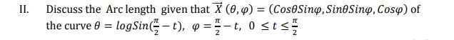 II.
Discuss the Arc length given that X (0, 4) = (Cos0Sinọ,Sin@Sing, Cosy) of
the curve 0 = logSin – t), o = =– t, 0 sts
