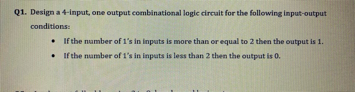 Q1. Design a 4-input, one output combinational logic circuit for the following input-output
conditions:
If the number of 1's in inputs is more than or equal to 2 then the output is 1.
If the number of 1's in inputs is less than 2 then the output is 0.
