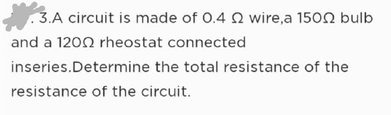 3.A circuit is made of 0.4 2 wire,a 1500 bulb
and a 1200 rheostat connected
inseries.Determine
the total resistance of the
resistance of the circuit.