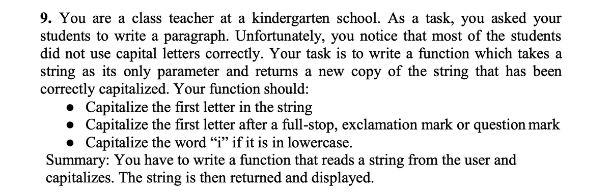 9. You are a class teacher at a kindergarten school. As a task, you asked your
students to write a paragraph. Unfortunately, you notice that most of the students
did not use capital letters correctly. Your task is to write a function which takes a
string as its only parameter and returns a new copy of the string that has been
correctly capitalized. Your function should:
• Capitalize the first letter in the string
• Capitalize the first letter after a full-stop, exclamation mark or question mark
• Capitalize the word "i" if it is in lowercase.
Summary: You have to write a function that reads a string from the user and
capitalizes. The string is then returned and displayed.
