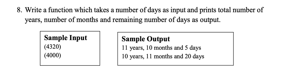 8. Write a function which takes a number of days as input and prints total number of
years, number of months and remaining number of days as output.
Sample Input
(4320)
Sample Output
11 years, 10 months and 5 days
(4000)
10 years, 11 months and 20 days
