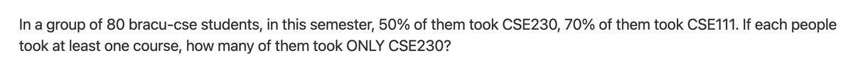 In a group of 80 bracu-cse students, in this semester, 50% of them took CSE230, 70% of them took CSE111. If each people
took at least one course, how many of them took ONLY CSE230?
