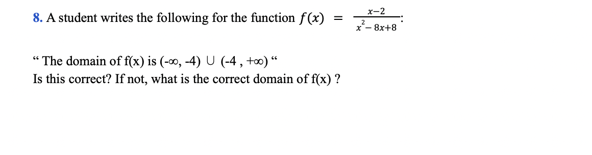 x-2
8. A student writes the following for the function f(x)
%3D
х — 8х+8
“ The domain of f(x) is (-0, -4) U (-4 , +0) “
Is this correct? If not, what is the correct domain of f(x) ?
