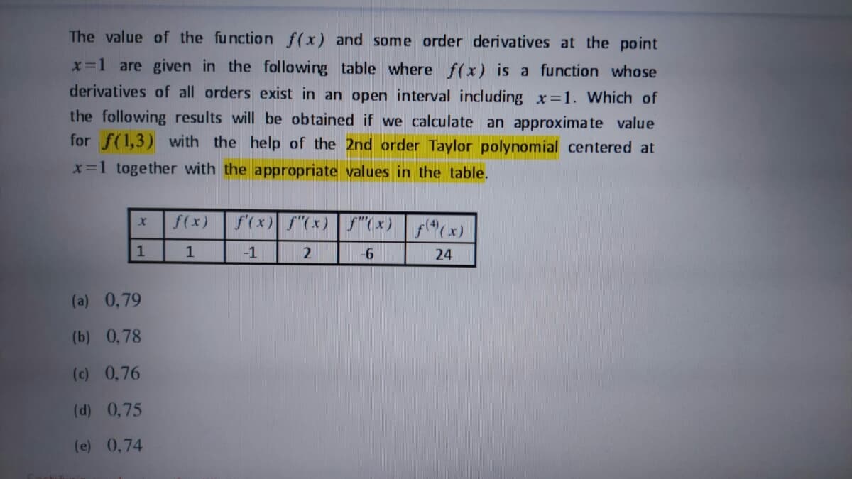 The value of the function f(x) and some order derivatives at the point
x=1 are given in the following table where f(x) is a function whose
derivatives of all orders exist in an open interval including x=1. Which of
the following results will be obtained if we calculate an approximate value
for f(1,3) with the help of the 2nd order Taylor polynomial centered at
x=1 together with the appropriate values in the table.
f(x)
f'(x) f"(x) f"( x) (x)
-1
2
24
(a) 0,79
(b) 0,78
(c) 0,76
(d) 0,75
(e) 0,74
