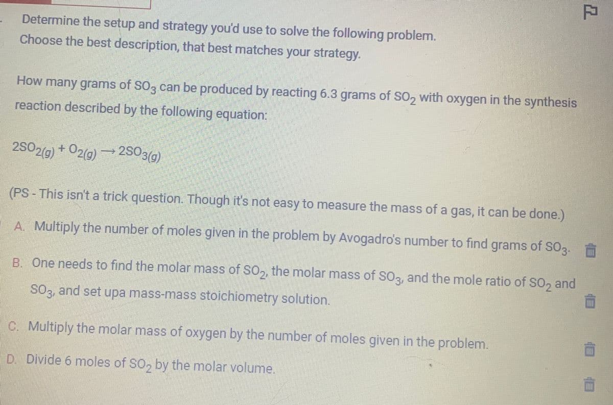 Determine the setup and strategy you'd use to solve the following problem.
Choose the best description, that best matches your strategy.
How many grams of SO3 can be produced by reacting 6.3 grams of SO2 with oxygen in the synthesis
reaction described by the following equation:
2SO2(g) + O2(g) →2SO3(g)
(PS - This isn't a trick question. Though it's not easy to measure the mass of a gas, it can be done.)
A. Multiply the number of moles given in the problem by Avogadro's number to find grams of SO3.
B. One needs to find the molar mass of SO₂, the molar mass of SO3, and the mole ratio of SO₂ and
SO3, and set upa mass-mass stoichiometry solution.
C. Multiply the molar mass of oxygen by the number of moles given in the problem.
D. Divide 6 moles of SO₂ by the molar volume.
T
10 10