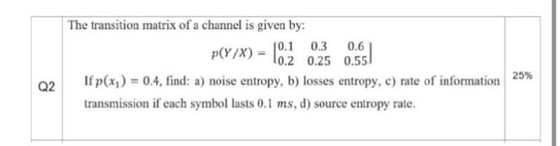 The transition matrix of a channel is given by:
0.3
p(Y/X) = l0.2 0.25 0.551
[0.1
0.6
25%
If p(x1) = 0.4, find: a) noise entropy, b) losses entropy, c) rate of information
transmission if cach symbol lasts 0.1 ms, d) source entropy rate.
Q2
