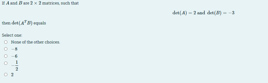 If A and B are 2 × 2 matrices, such that
det (A) = 2 and det(B) = -3
then det(A"B) equals
Select one:
O None of the other choices.
-8
1
O 2
