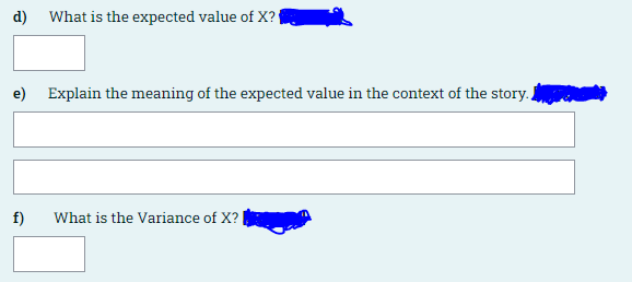 d) What is the expected value of X?{
e) Explain the meaning of the expected value in the context of the story.
f)
What is the Variance of X?
