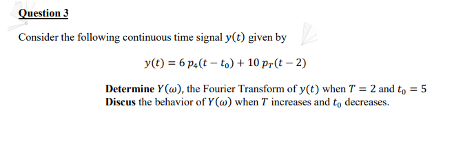Question 3
Consider the following continuous time signal y(t) given by
y(t) = 6 p4(t – to) + 10 pr(t – 2)
Determine Y(@), the Fourier Transform of y(t) when T = 2 and to = 5
Discus the behavior of Y(w) when T increases and to decreases.
