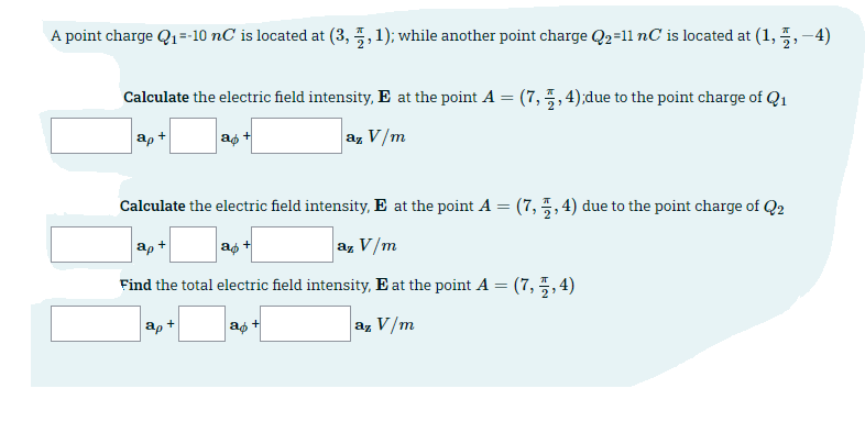 A point charge Q1=-10 nC is located at (3, 5, 1); while another point charge Q2=11 nC is located at (1, 5, -4)
Calculate the electric field intensity, E at the point A = (7,5, 4);due to the point charge of Q1
ap +
az V/m
Calculate the electric field intensity, E at the point A = (7, 5, 4) due to the point charge of Q2
ap +
ag +
az V/m
Find the total electric field intensity, E at the point A = (7, 5,4)
ag +
az V/m
