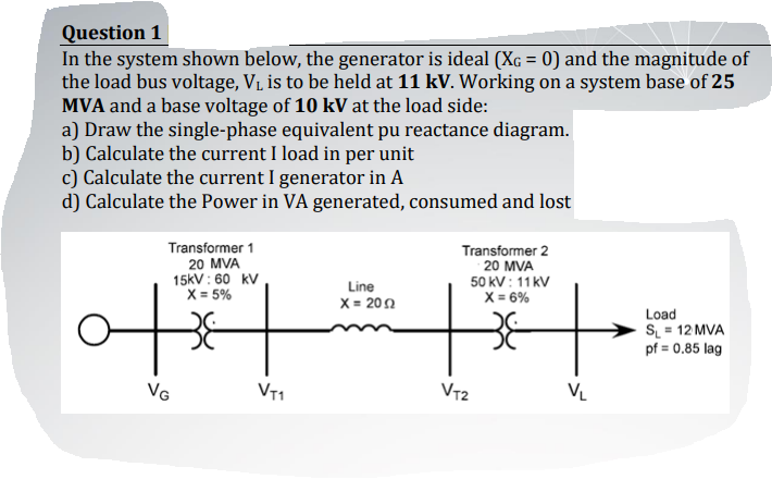 Question 1
In the system shown below, the generator is ideal (XG = 0) and the magnitude of
the load bus voltage, V1, is to be held at 11 kV. Working on a system base of 25
MVA and a base voltage of 10 kV at the load side:
a) Draw the single-phase equivalent pu reactance diagram.
b) Calculate the current I load in per unit
c) Calculate the current I generator in A
d) Calculate the Power in VA generated, consumed and lost
Transformer 1
20 MVA
15kV : 60 kV
X = 5%
Transformer 2
20 MVA
50 kV : 11 kV
X = 6%
to
Line
X = 200
Load
S = 12 MVA
pf = 0.85 lag
VG
VT1
VT2
VL
