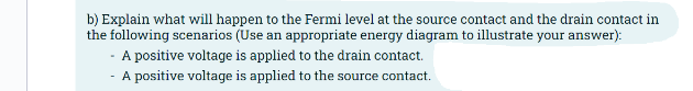 b) Explain what will happen to the Fermi level at the source contact and the drain contact in
the following scenarios (Use an appropriate energy diagram to illustrate your answer):
- A positive voltage is applied to the drain contact.
- A positive voltage is applied to the source contact.