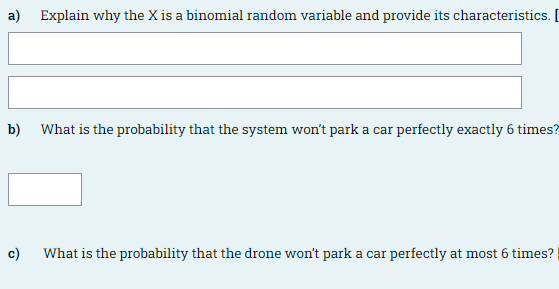 a) Explain why the X is a binomial random variable and provide its characteristics. I
b)
What is the probability that the system won't park a car perfectly exactly 6 times?
c)
What is the probability that the drone won't park a car perfectly at most 6 times?
