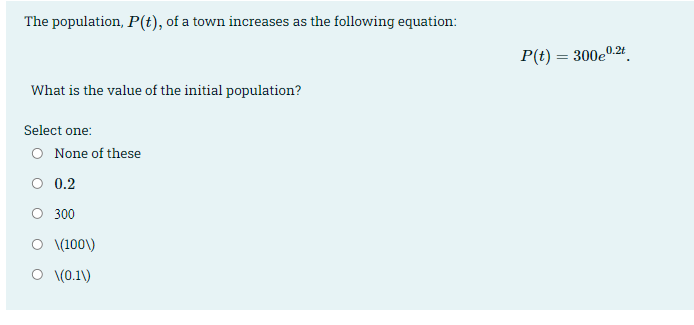 The population, P(t), of a town increases as the following equation:
P(t) = 300e0.2t
What is the value of the initial population?
Select one:
O None of these
O 0.2
O 300
O (100\)
O (0.1\)
