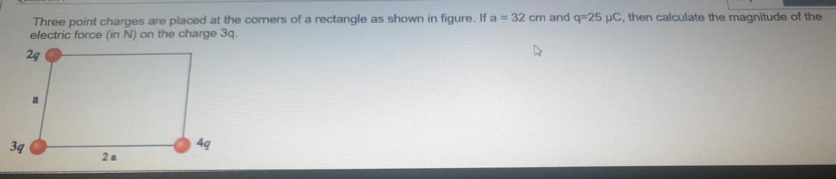 Three point charges are placed at the comers of a rectangle as shown in figure. If a = 32 cm and q=25 µC, then calculate the magnitude of the
electric force (in N) on the charge 3q.
24
49
39
2 a
