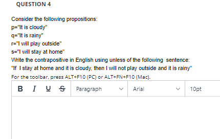 QUESTION 4
Consider the following propositions:
p="lt is cloudy"
q="It is rainy"
r="I will play outside"
s="I will stay at home"
Write the contrapositive in English using unless of the following sentence:
"If I stay at home and it is cloudy, then I will not play outside and it is rainy"
For the toolbar, press ALT+F10 (PC) or ALT+FN+F10 (Mac).
BI U S Paragraph
Arial
10pt
>
