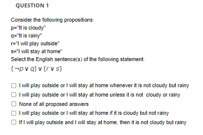 QUESTION 1
Consider the following propositions:
p="lt is cloudy"
q="It is rainy"
r="l will play outside"
s="l will stay at home"
Select the English sentence(s) of the following statement:
(-pv g) v (r v s)
I will play outside or I will stay at home whenever it is not cloudy but rainy
I will play outside or I will stay at home unless it is not cloudy or rainy
None of all proposed answers
I will play outside or I will stay at home if it is cloudy but not rainy
O If I will play outside and I will stay at home, then it is not cloudy but rainy
