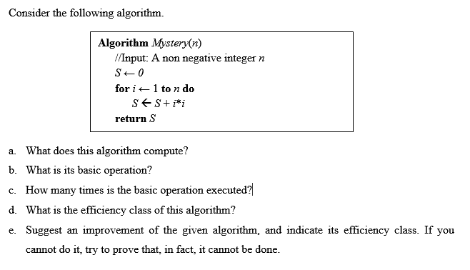 Consider the following algorithm.
Algorithm Mystery(n)
/Input: A non negative integer n
S-0
for i+1 to n do
SES+ i*i
return S
a. What does this algorithm compute?
b. What is its basic operation?
c. How many times is the basic operation executed?
d. What is the efficiency class of this algorithm?
e. Suggest an improvement of the given algorithm, and indicate its efficiency class. If you
cannot do it, try to prove that, in fact, it cannot be done.
