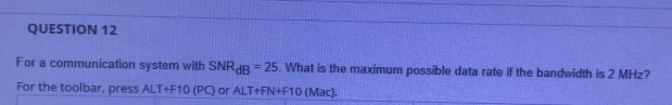 QUESTION 12
For a communication system with SNRAR = 25. What is the maximum possible data rate if the bandwidth is 2 MHz?
For the toolbar, press ALT+F10 (PC) or ALT+FN+F10 (Mac).
