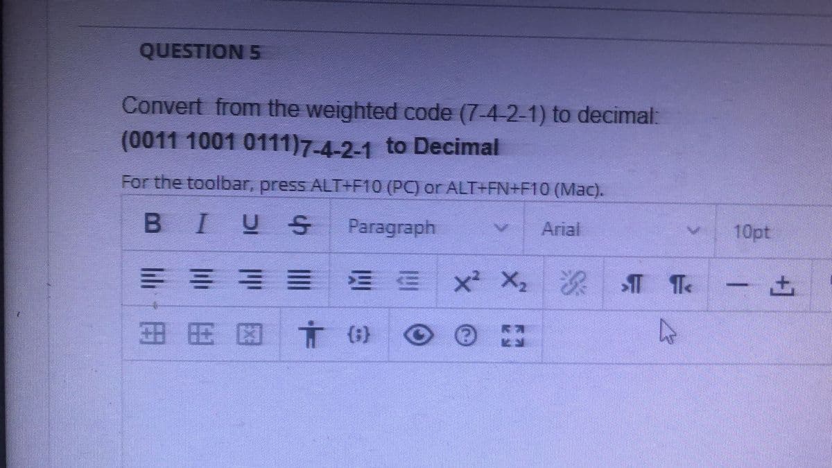 QUESTION 5
Convert from the weighted code (7-4-2-1) to decimal:
(0011 1001 0111)7-4-2-1 to Decimal
For the toolbar, press ALT+F10 (PC) or ALT+FN+F10 (Mac).
BIUS
Paragraph
Arial
10pt
x X2
深
田用因言()
+]
