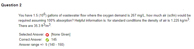 Question 2
You have 1.5 (106) gallons of wastewater flow where the oxygen demand is 267 mg/L, how much air (scfm) would be
required assuming 100% absorption? Helpful information is: for standard conditions the density of air is 1.225 kg/m3.
There are 35.3 ft3/m3.
Selected Answer:
[None Given]
Correct Answer:
145
Answer range +/- 5 (140 - 150)
