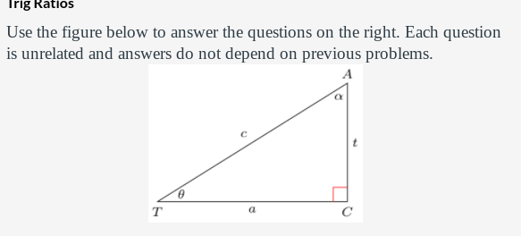 Trig Ratios
Use the figure below to answer the questions on the right. Each question
is unrelated and answers do not depend on previous problems.
A
T
a
C
