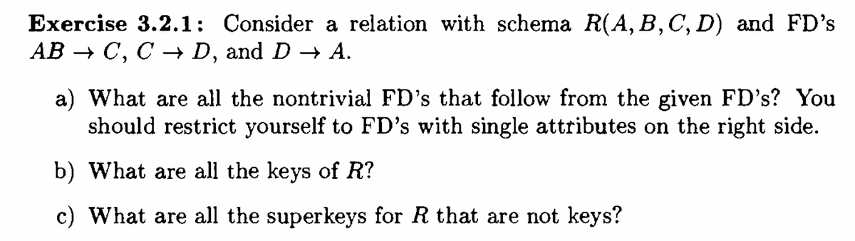 Exercise 3.2.1: Consider a relation with schema R(A, B, C, D) and FD's
AB → C, C → D, and D → A.
a) What are all the nontrivial FD's that follow from the given FD's? You
should restrict yourself to FD's with single attributes on the right side.
b) What are all the keys of R?
c) What are all the superkeys for R that are not keys?