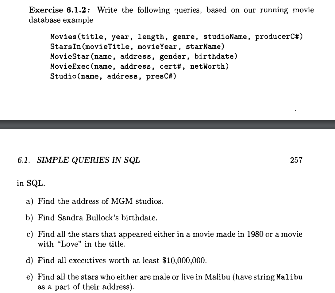 Exercise 6.1.2: Write the following queries, based on our running movie
database example
Movies (title, year, length, genre, studioName, producerC#)
Stars In (movieTitle, movie Year, starName)
MovieStar (name, address, gender, birthdate)
MovieExec (name, address, cert#, netWorth)
Studio (name, address, presC#)
6.1. SIMPLE QUERIES IN SQL
257
in SQL.
a) Find the address of MGM studios.
b) Find Sandra Bullock's birthdate.
c) Find all the stars that appeared either in a movie made in 1980 or a movie
with "Love" in the title.
d) Find all executives worth at least $10,000,000.
e) Find all the stars who either are male or live in Malibu (have string Malibu
as a part of their address).