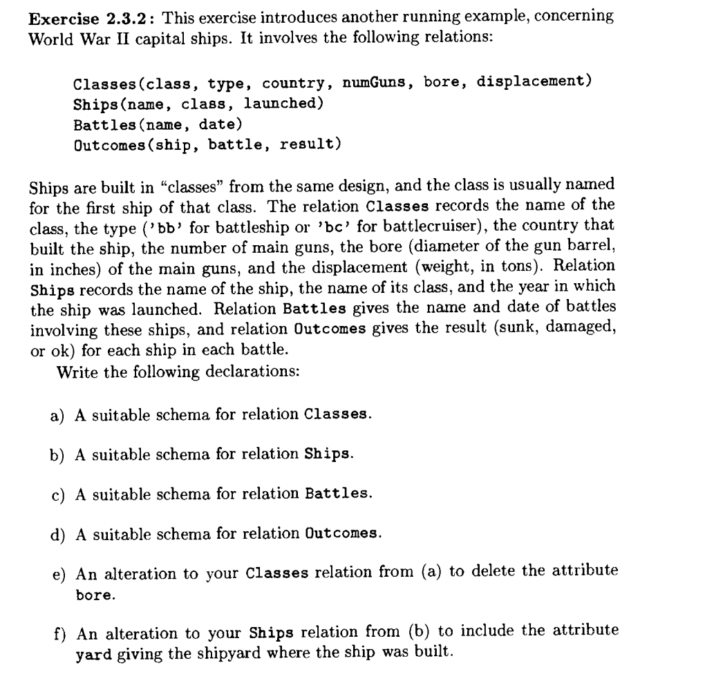 Exercise 2.3.2: This exercise introduces another running example, concerning
World War II capital ships. It involves the following relations:
Classes (class, type, country, numGuns, bore, displacement)
Ships (name, class, launched)
Battles (name, date)
Outcomes (ship, battle, result)
Ships are built in "classes" from the same design, and the class is usually named
for the first ship of that class. The relation Classes records the name of the
class, the type ('bb' for battleship or 'bc' for battlecruiser), the country that
built the ship, the number of main guns, the bore (diameter of the gun barrel,
in inches) of the main guns, and the displacement (weight, in tons). Relation
Ships records the name of the ship, the name of its class, and the year in which
the ship was launched. Relation Battles gives the name and date of battles
involving these ships, and relation Outcomes gives the result (sunk, damaged,
or ok) for each ship in each battle.
Write the following declarations:
a) A suitable schema for relation Classes.
b) A suitable schema for relation Ships.
c) A suitable schema for relation Battles.
d) A suitable schema for relation Outcomes.
e) An alteration to your Classes relation from (a) to delete the attribute
bore.
f) An alteration to your Ships relation from (b) to include the attribute
yard giving the shipyard where the ship was built.