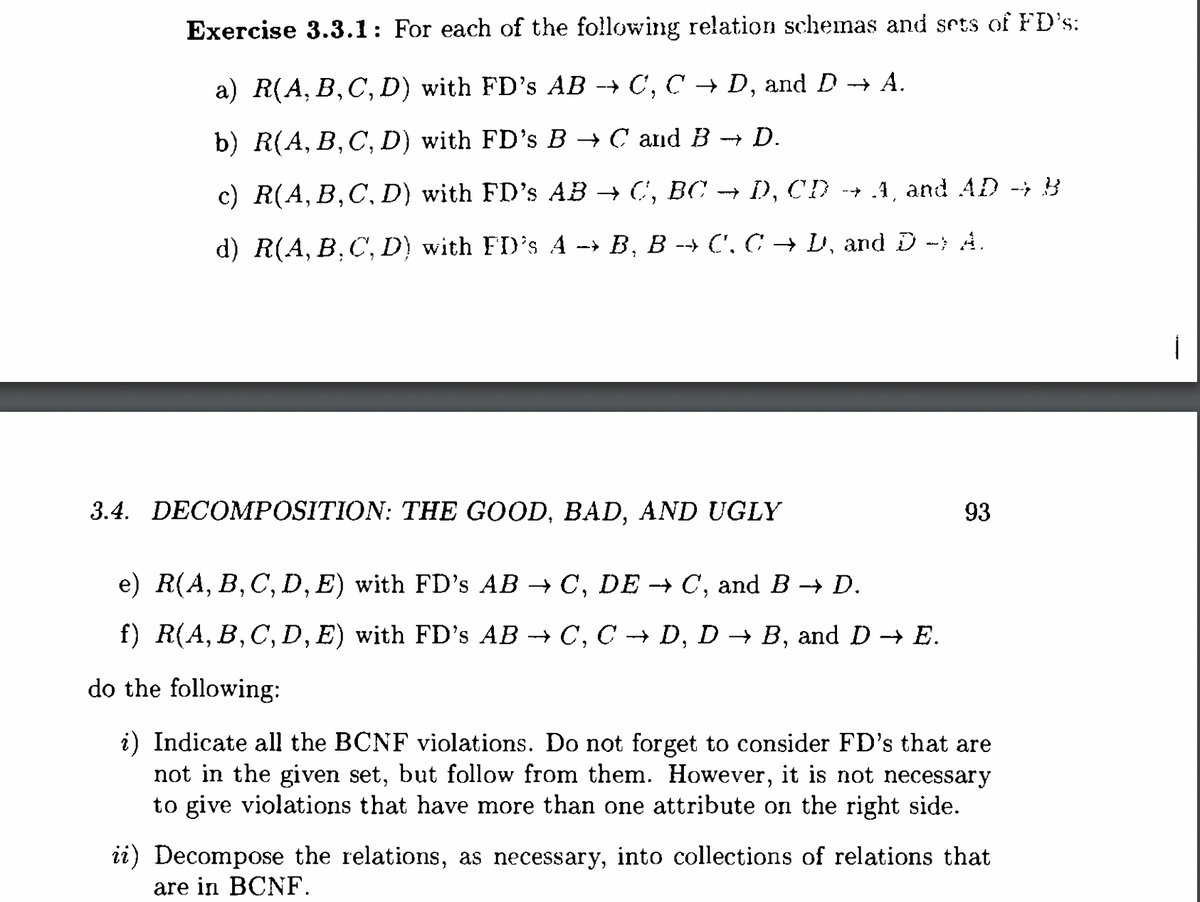 Exercise 3.3.1: For each of the following relation schemas and sets of FD's:
a) R(A, B, C, D) with FD's AB → C, CD, and D → A.
b) R(A, B, C, D) with FD's B → C and B → D.
c) R(A, B, C, D) with FD's AB → C, BC → D, CD →→ A, and AD → B
d) R(A, B, C, D) with FD's A → B, B →→ C', C → D, and D -; A.
3.4. DECOMPOSITION: THE GOOD, BAD, AND UGLY
93
e) R(A, B, C, D, E) with FD's AB → C, DE → C, and B → D.
f) R(A, B, C, D, E) with FD's AB → C, C → D, D → B, and D→ E.
do the following:
i) Indicate all the BCNF violations. Do not forget to consider FD's that are
not in the given set, but follow from them. However, it is not necessary
to give violations that have more than one attribute on the right side.
ii) Decompose the relations, as necessary, into collections of relations that
are in BCNF.
i