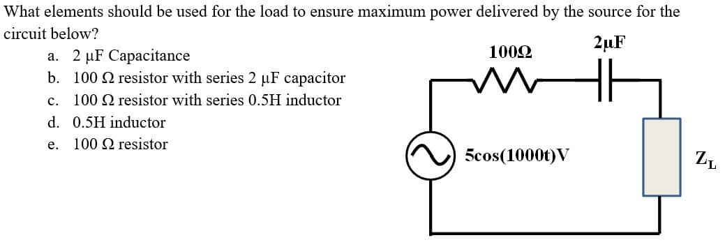 What elements should be used for the load to ensure maximum power delivered by the source for the
circuit below?
2µF
1002
a. 2 µF Capacitance
b. 100 2 resistor with series 2 µF capacitor
c. 100 Q resistor with series 0.5H inductor
d. 0.5H inductor
е.
100 2 resistor
5cos(1000t)V
