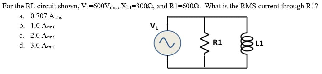 For the RL circuit shown, V1=600Vms, XL1=3002, and Rl=6002. What is the RMS current through R1?
a. 0.707 Ams
b. 1.0 Arms
V1
c. 2.0 Arms
d. 3.0 Arms
R1
L1
