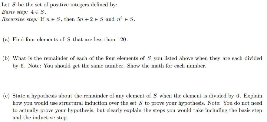 Let S be the set of positive integers defined by:
Basis step: 4 € S.
Recursive step: If nE S, then 5n +2 e S and n? e S.
(a) Find four elements of S that are less than 120.
(b) What is the remainder of each of the four elements of S you listed above when they are each divided
by 6. Note: You should get the same number. Show the math for each number.
(c) State a hypothesis about the remainder of any element of S when the element is divided by 6. Explain
how you would use structural induction over the set S to prove your hypothesis. Note: You do not need
to actually prove your hypothesis, but clearly explain the steps you would take including the basis step
and the inductive step.
